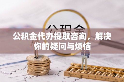 顺德公积金代办提取咨询，解决你的疑问与烦恼
