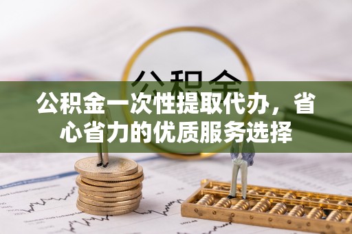 顺德公积金一次性提取代办，省心省力的优质服务选择