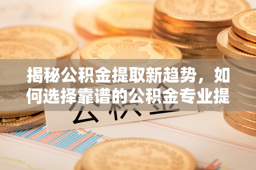 顺德揭秘公积金提取新趋势，如何选择靠谱的公积金专业提取代办服务