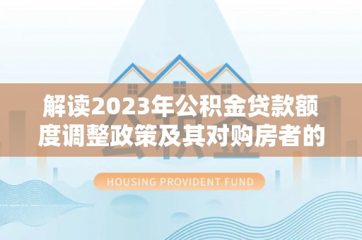 顺德解读2023年公积金贷款额度调整政策及其对购房者的影响