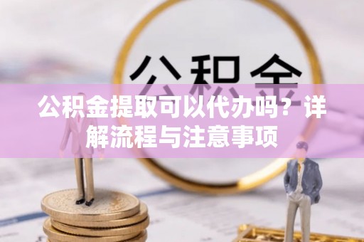 顺德公积金提取可以代办吗？详解流程与注意事项