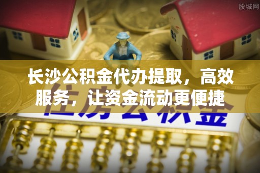 顺德长沙公积金代办提取，高效服务，让资金流动更便捷