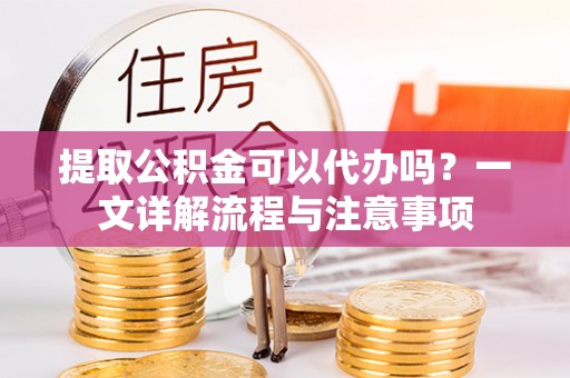 顺德提取公积金可以代办吗？一文详解流程与注意事项