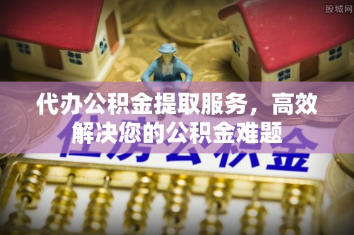 顺德代办公积金提取服务，高效解决您的公积金难题