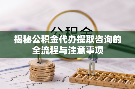 顺德揭秘公积金代办提取咨询的全流程与注意事项