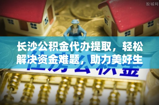 顺德长沙公积金代办提取，轻松解决资金难题，助力美好生活
