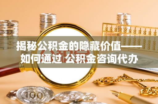 顺德揭秘公积金的隐藏价值——如何通过 公积金咨询代办提取 优化财富管理