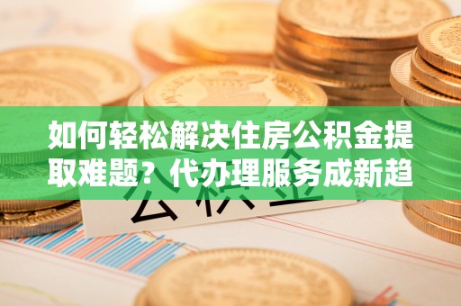 顺德如何轻松解决住房公积金提取难题？代办理服务成新趋势