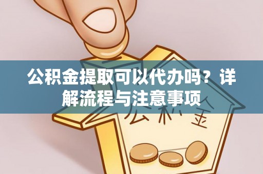 顺德公积金提取可以代办吗？详解流程与注意事项