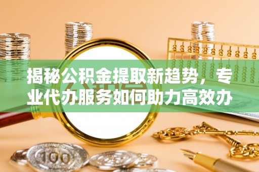 顺德揭秘公积金提取新趋势，专业代办服务如何助力高效办理