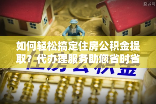 顺德如何轻松搞定住房公积金提取？代办理服务助您省时省力