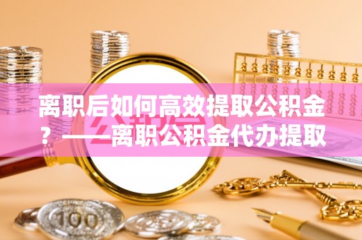 顺德离职后如何高效提取公积金？——离职公积金代办提取全流程解析