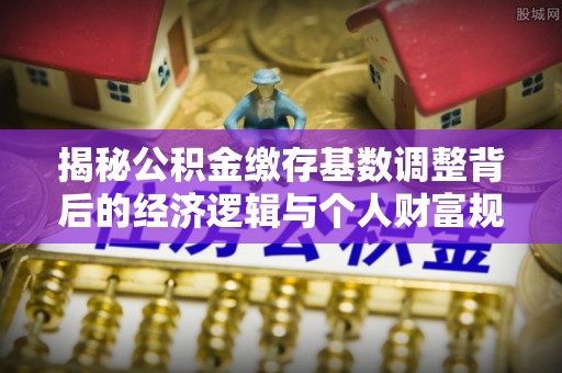 顺德揭秘公积金缴存基数调整背后的经济逻辑与个人财富规划