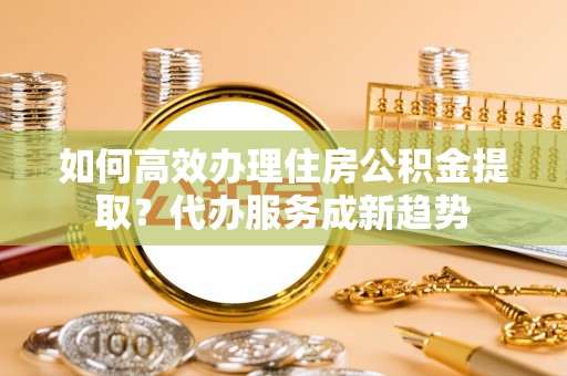 顺德如何高效办理住房公积金提取？代办服务成新趋势