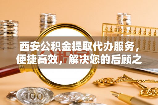 顺德西安公积金提取代办服务，便捷高效，解决您的后顾之忧