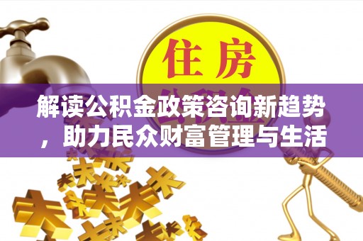 顺德解读公积金政策咨询新趋势，助力民众财富管理与生活规划