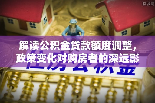 顺德解读公积金贷款额度调整，政策变化对购房者的深远影响