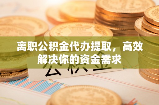 顺德离职公积金代办提取，高效解决你的资金需求