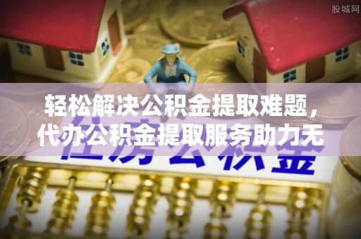 顺德轻松解决公积金提取难题，代办公积金提取服务助力无忧生活