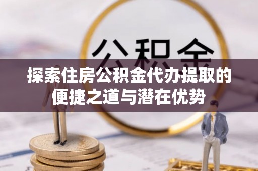 顺德探索住房公积金代办提取的便捷之道与潜在优势