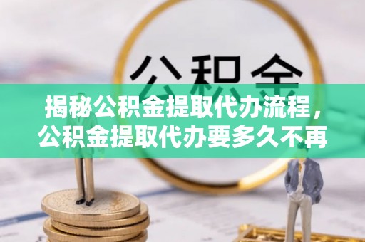 顺德揭秘公积金提取代办流程，公积金提取代办要多久不再迷茫