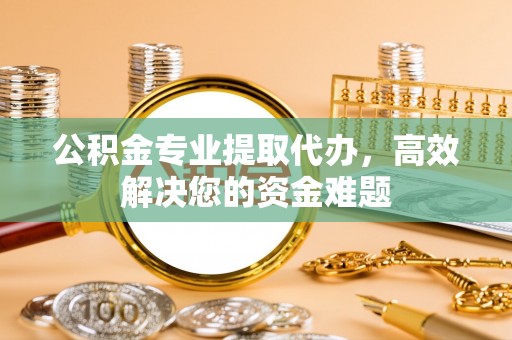 顺德公积金专业提取代办，高效解决您的资金难题