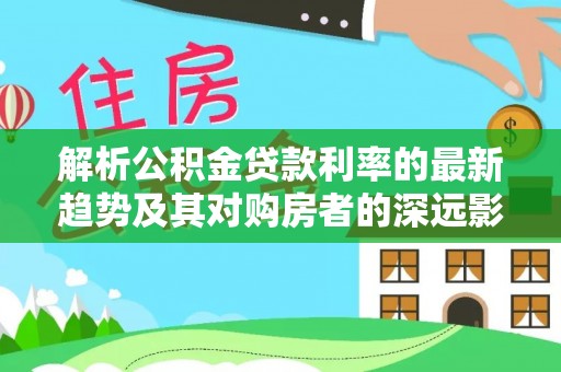 顺德解析公积金贷款利率的最新趋势及其对购房者的深远影响