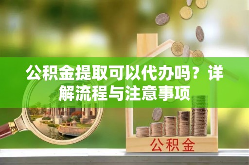 顺德公积金提取可以代办吗？详解流程与注意事项