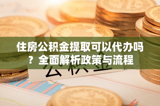顺德住房公积金提取可以代办吗？全面解析政策与流程