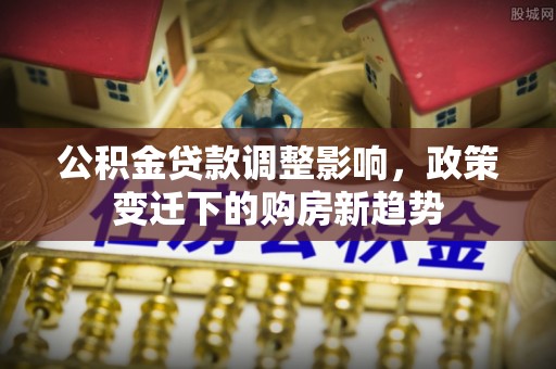 顺德公积金贷款调整影响，政策变迁下的购房新趋势