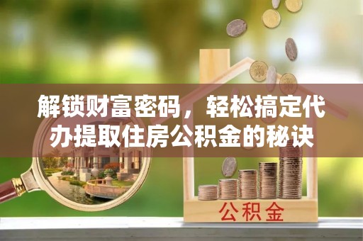 顺德解锁财富密码，轻松搞定代办提取住房公积金的秘诀