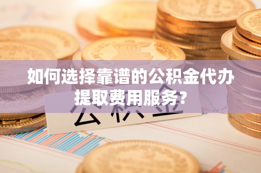 顺德如何选择靠谱的公积金代办提取费用服务？