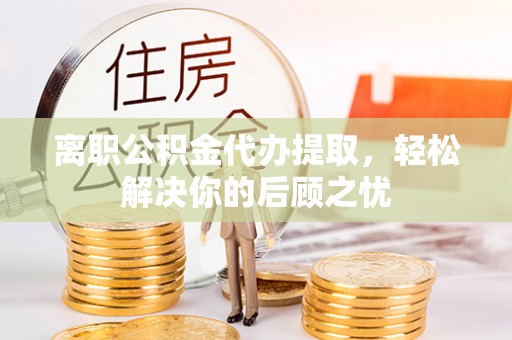 顺德离职公积金代办提取，轻松解决你的后顾之忧