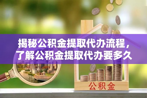 顺德揭秘公积金提取代办流程，了解公积金提取代办要多久的关键因素
