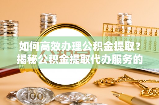 顺德如何高效办理公积金提取？揭秘公积金提取代办服务的优势与注意事项