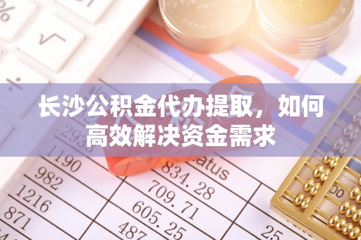 顺德长沙公积金代办提取，如何高效解决资金需求