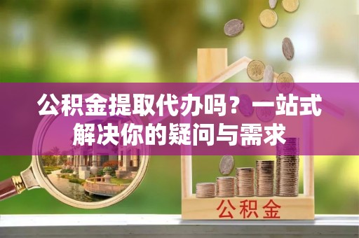 顺德公积金提取代办吗？一站式解决你的疑问与需求