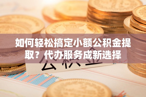 顺德如何轻松搞定小额公积金提取？代办服务成新选择