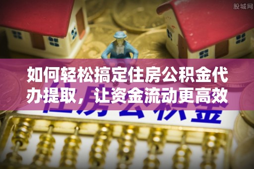 顺德如何轻松搞定住房公积金代办提取，让资金流动更高效