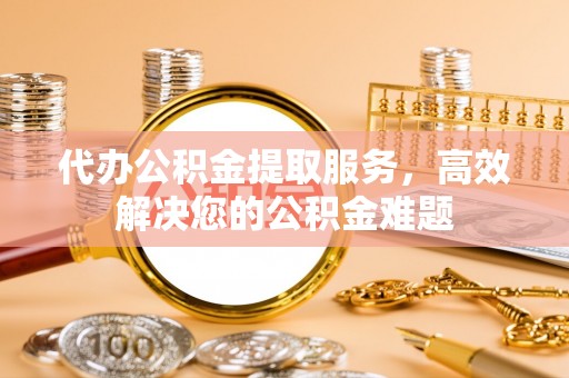 顺德代办公积金提取服务，高效解决您的公积金难题