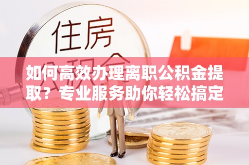 顺德如何高效办理离职公积金提取？专业服务助你轻松搞定