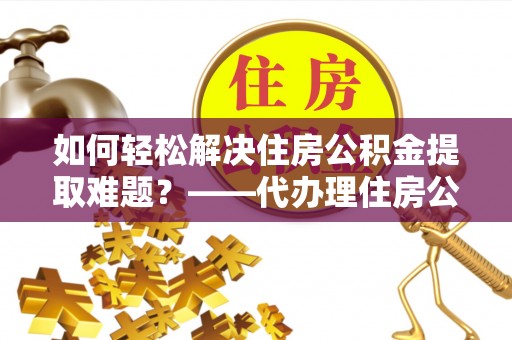 顺德如何轻松解决住房公积金提取难题？——代办理住房公积金提取服务解析