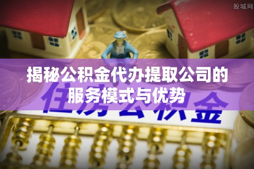 顺德揭秘公积金代办提取公司的服务模式与优势
