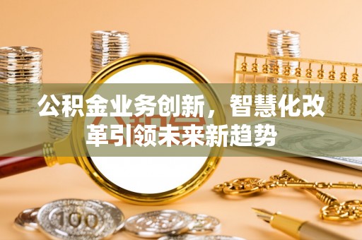 顺德公积金业务创新，智慧化改革引领未来新趋势