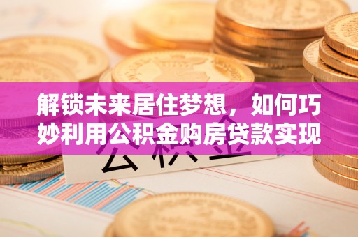 顺德解锁未来居住梦想，如何巧妙利用公积金购房贷款实现房产投资