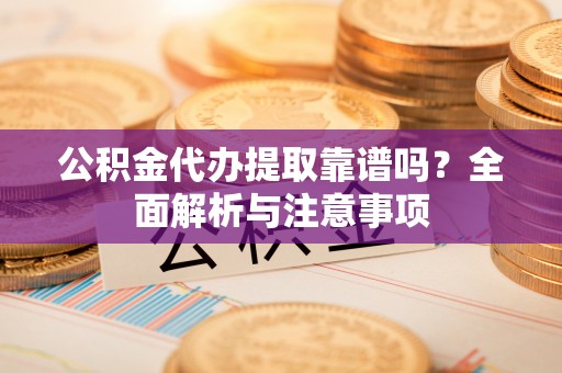 顺德公积金代办提取靠谱吗？全面解析与注意事项