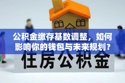 顺德公积金缴存基数调整，如何影响你的钱包与未来规划？