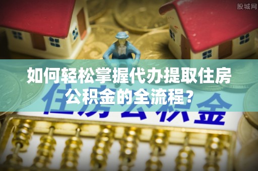 顺德如何轻松掌握代办提取住房公积金的全流程？