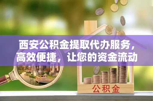 顺德西安公积金提取代办服务，高效便捷，让您的资金流动更灵活