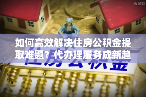 顺德如何高效解决住房公积金提取难题？代办理服务成新趋势